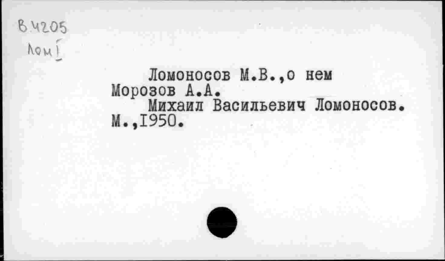 ﻿ьчго5
Кои I
Ломоносов М.В.,о нем Морозов А.А.
Михаил Васильевич Ломоносов М.,1950.